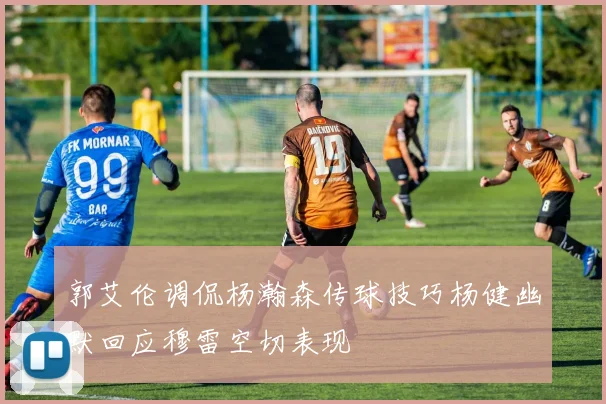 郭艾伦调侃杨瀚森传球技巧杨健幽默回应穆雷空切表现