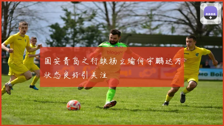 国安青岛之行缺杨立瑜何宇鹏达万状态良好引关注