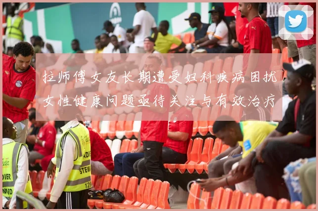 拉师傅女友长期遭受妇科疾病困扰女性健康问题亟待关注与有效治疗方案