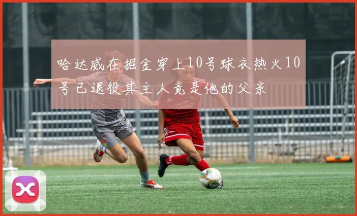 哈达威在掘金穿上10号球衣热火10号已退役其主人竟是他的父亲