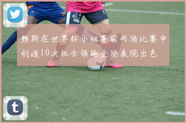 赖斯在世界杯小组赛前两场比赛中创造10次机会领跑全场表现出色