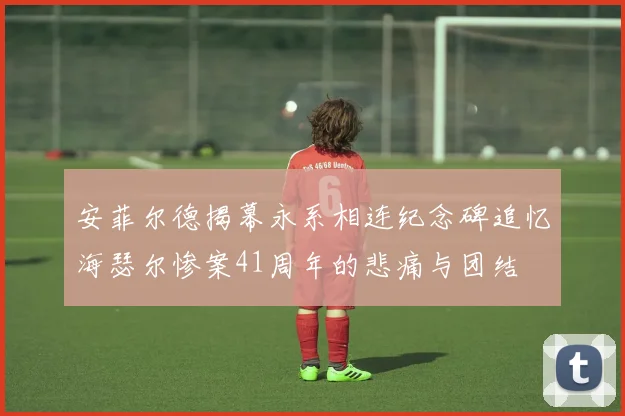安菲尔德揭幕永系相连纪念碑追忆海瑟尔惨案41周年的悲痛与团结