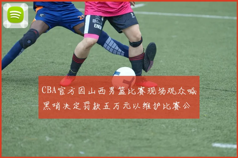 CBA官方因山西男篮比赛现场观众喊黑哨决定罚款五万元以维护比赛公正性