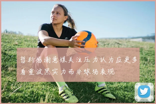 哲科感谢意媒关注压力认为应更多看重波黑实力而非球场表现