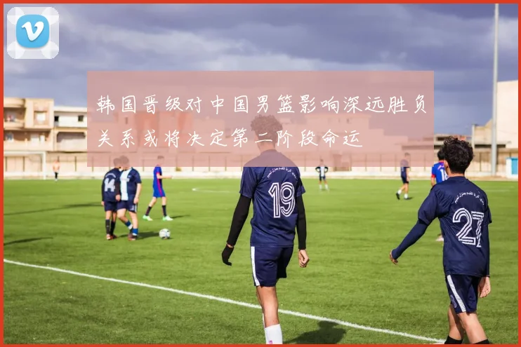 韩国晋级对中国男篮影响深远胜负关系或将决定第二阶段命运