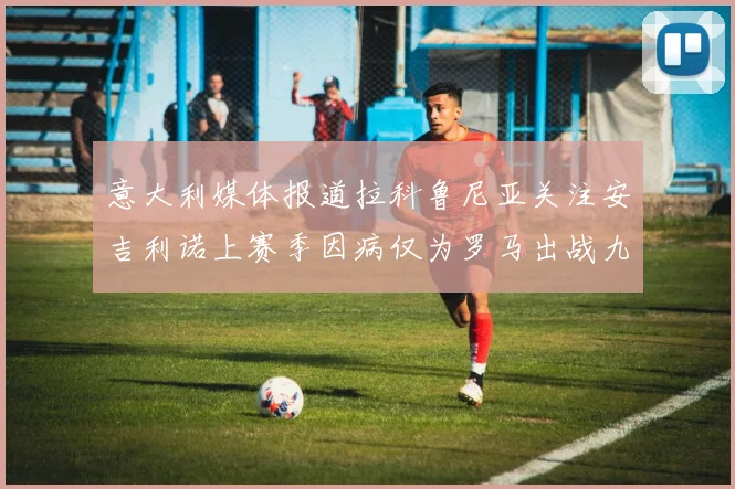 意大利媒体报道拉科鲁尼亚关注安吉利诺上赛季因病仅为罗马出战九场